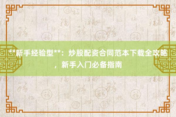 **新手经验型**：炒股配资合同范本下载全攻略，新手入门必备指南