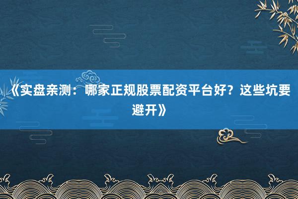 《实盘亲测：哪家正规股票配资平台好？这些坑要避开》