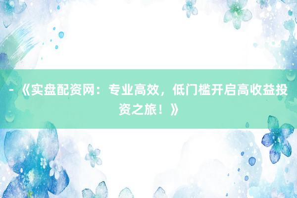 - 《实盘配资网：专业高效，低门槛开启高收益投资之旅！》