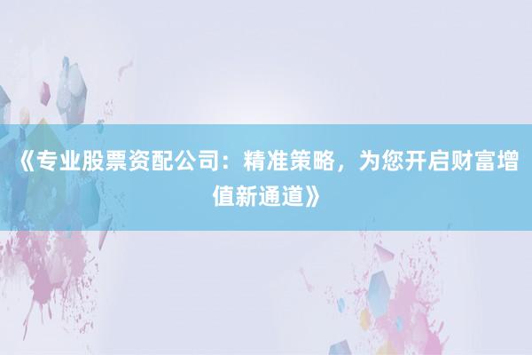 《专业股票资配公司：精准策略，为您开启财富增值新通道》