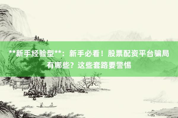 **新手经验型**：新手必看！股票配资平台骗局有哪些？这些套路要警惕