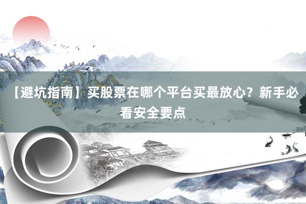 【避坑指南】买股票在哪个平台买最放心？新手必看安全要点