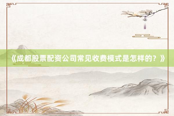 《成都股票配资公司常见收费模式是怎样的？》