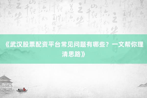 《武汉股票配资平台常见问题有哪些？一文帮你理清思路》