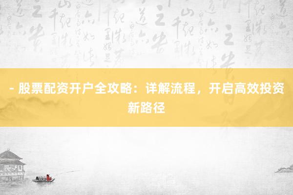 - 股票配资开户全攻略：详解流程，开启高效投资新路径