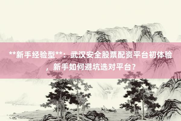 **新手经验型**：武汉安全股票配资平台初体验，新手如何避坑选对平台？