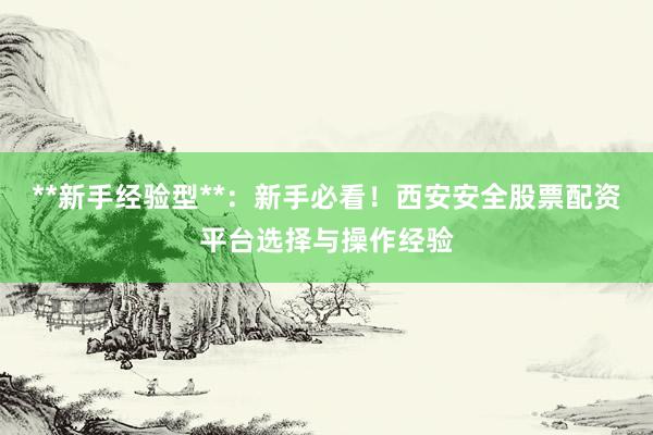 **新手经验型**：新手必看！西安安全股票配资平台选择与操作经验