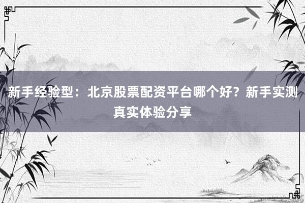 新手经验型：北京股票配资平台哪个好？新手实测真实体验分享