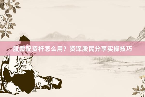 股票配资杆怎么用？资深股民分享实操技巧