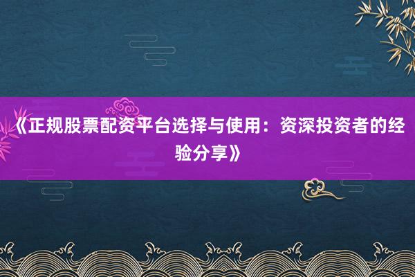 《正规股票配资平台选择与使用：资深投资者的经验分享》