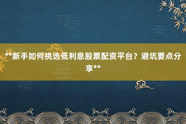 **新手如何挑选低利息股票配资平台？避坑要点分享**
