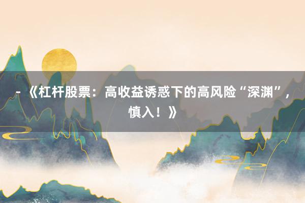 - 《杠杆股票：高收益诱惑下的高风险“深渊”，慎入！》