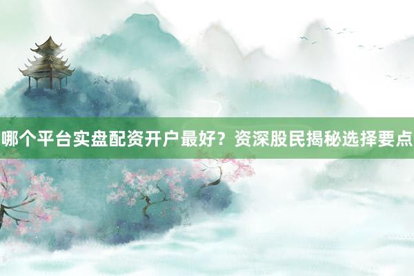 哪个平台实盘配资开户最好？资深股民揭秘选择要点