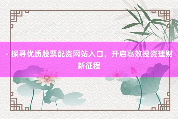 - 探寻优质股票配资网站入口，开启高效投资理财新征程