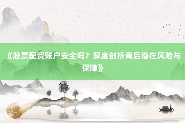 《股票配资账户安全吗？深度剖析背后潜在风险与保障》