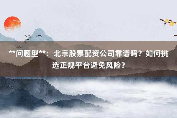**问题型**：北京股票配资公司靠谱吗？如何挑选正规平台避免风险？