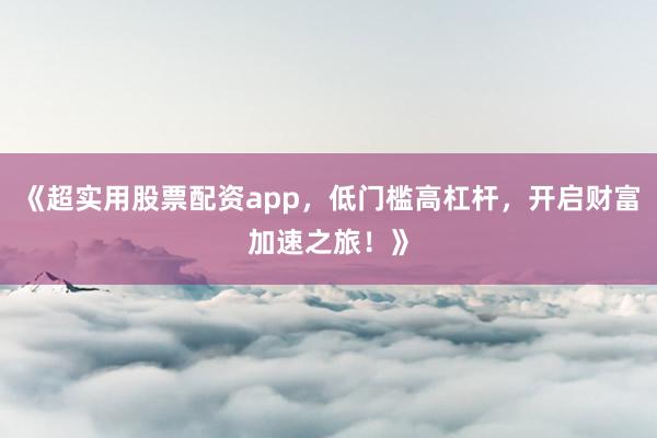 《超实用股票配资app，低门槛高杠杆，开启财富加速之旅！》