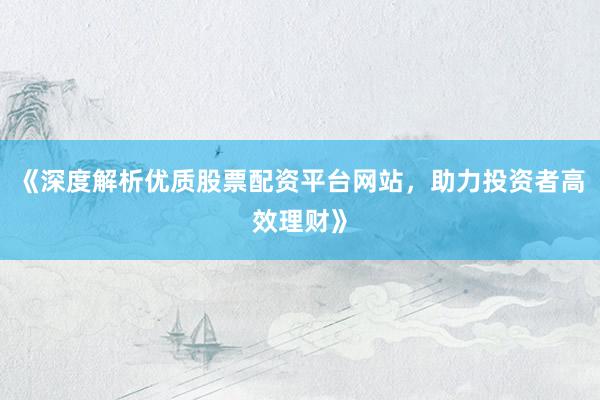 《深度解析优质股票配资平台网站，助力投资者高效理财》