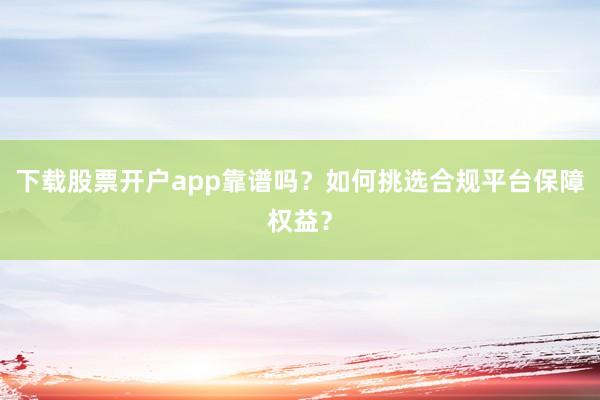 下载股票开户app靠谱吗？如何挑选合规平台保障权益？