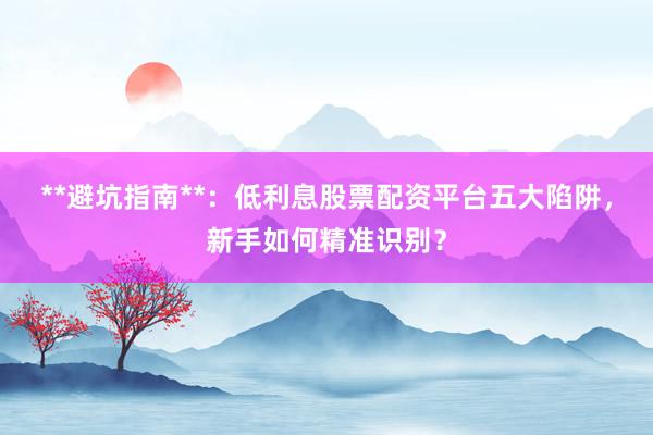 **避坑指南**：低利息股票配资平台五大陷阱，新手如何精准识别？