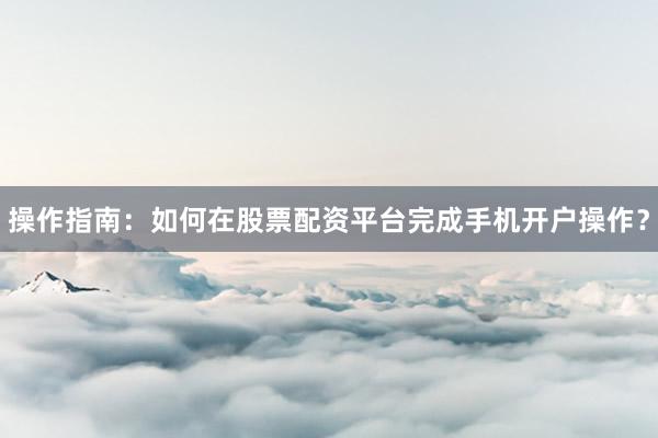 操作指南：如何在股票配资平台完成手机开户操作？