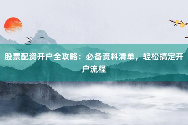 股票配资开户全攻略：必备资料清单，轻松搞定开户流程