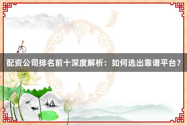 配资公司排名前十深度解析：如何选出靠谱平台？