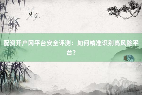 配资开户网平台安全评测：如何精准识别高风险平台？