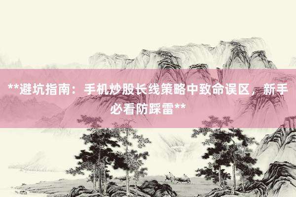 **避坑指南：手机炒股长线策略中致命误区，新手必看防踩雷**