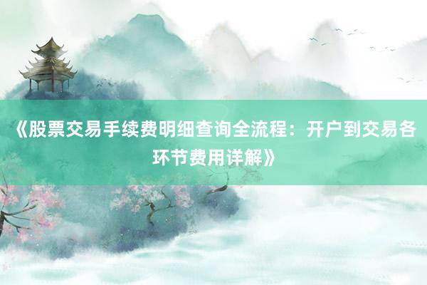 《股票交易手续费明细查询全流程：开户到交易各环节费用详解》