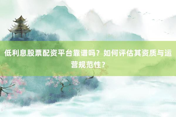 低利息股票配资平台靠谱吗？如何评估其资质与运营规范性？