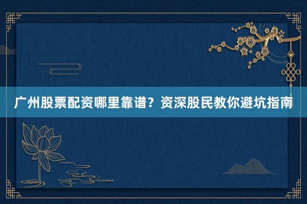 广州股票配资哪里靠谱？资深股民教你避坑指南