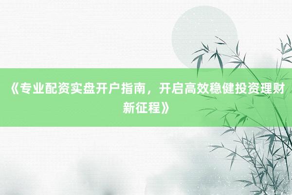 《专业配资实盘开户指南，开启高效稳健投资理财新征程》