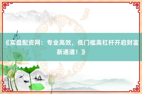 《实盘配资网：专业高效，低门槛高杠杆开启财富新通道！》