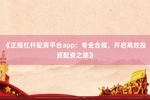 《正规杠杆配资平台app：专业合规，开启高效投资配资之旅》