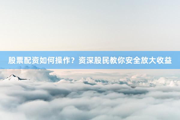 股票配资如何操作？资深股民教你安全放大收益
