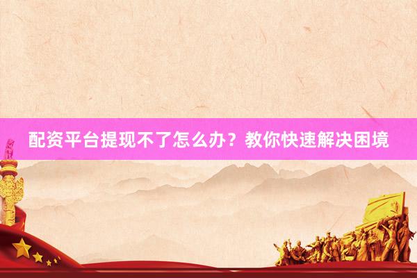 配资平台提现不了怎么办？教你快速解决困境