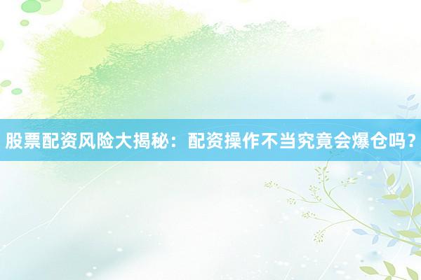 股票配资风险大揭秘：配资操作不当究竟会爆仓吗？