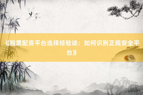 《股票配资平台选择经验谈：如何识别正规安全平台》