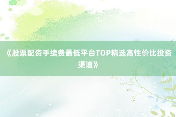 《股票配资手续费最低平台TOP精选高性价比投资渠道》