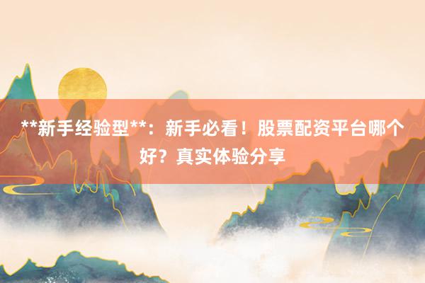 **新手经验型**：新手必看！股票配资平台哪个好？真实体验分享