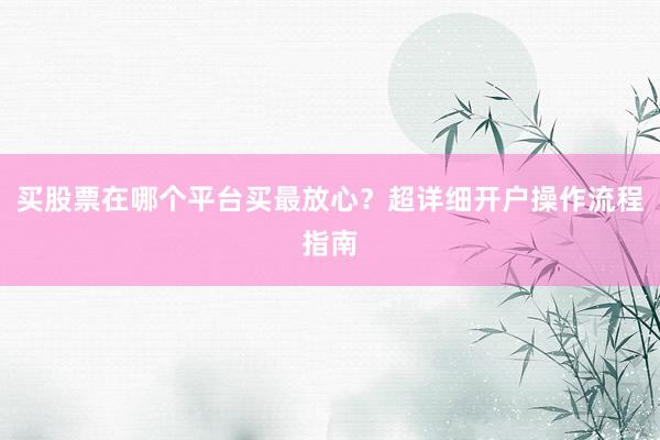 买股票在哪个平台买最放心？超详细开户操作流程指南