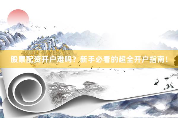 股票配资开户难吗？新手必看的超全开户指南！