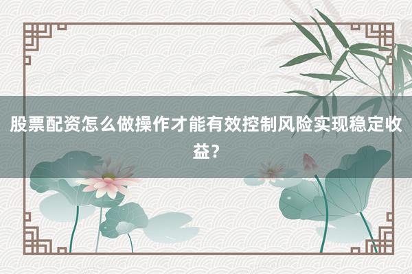 股票配资怎么做操作才能有效控制风险实现稳定收益？