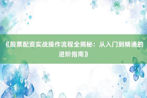 《股票配资实战操作流程全揭秘：从入门到精通的进阶指南》
