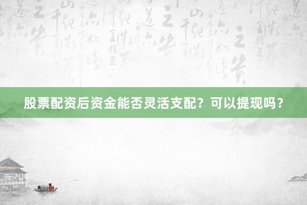 股票配资后资金能否灵活支配？可以提现吗？