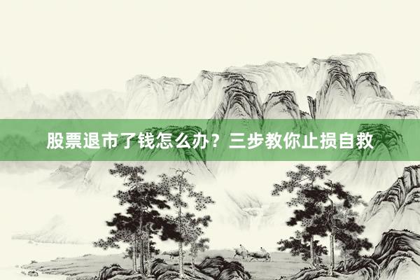 股票退市了钱怎么办？三步教你止损自救
