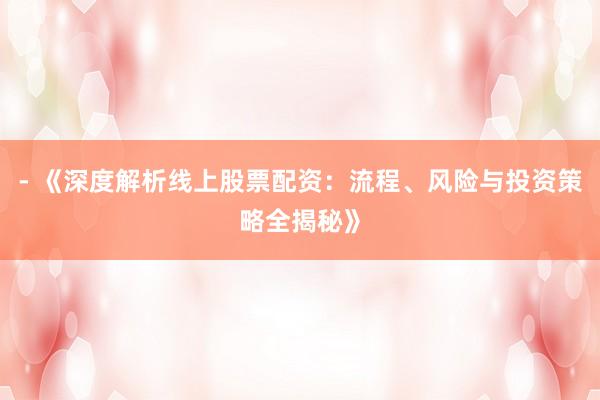 - 《深度解析线上股票配资：流程、风险与投资策略全揭秘》
