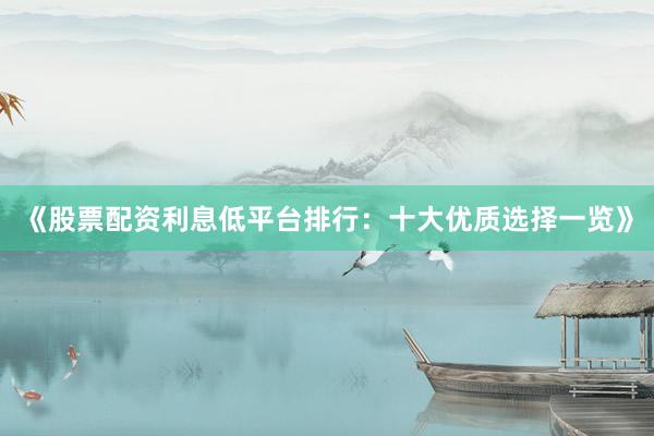 《股票配资利息低平台排行：十大优质选择一览》