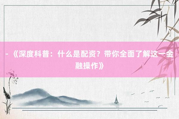 - 《深度科普：什么是配资？带你全面了解这一金融操作》